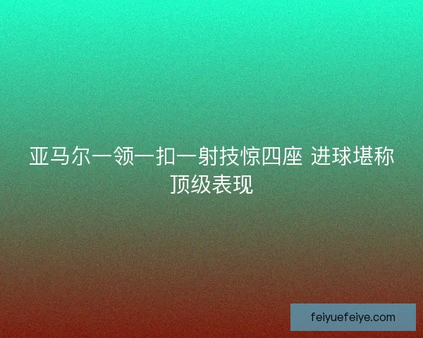 亚马尔一领一扣一射技惊四座 进球堪称顶级表现