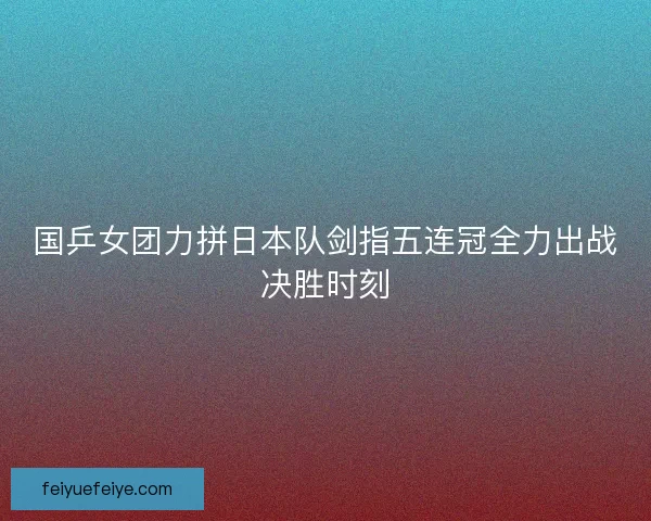 国乒女团力拼日本队剑指五连冠全力出战决胜时刻