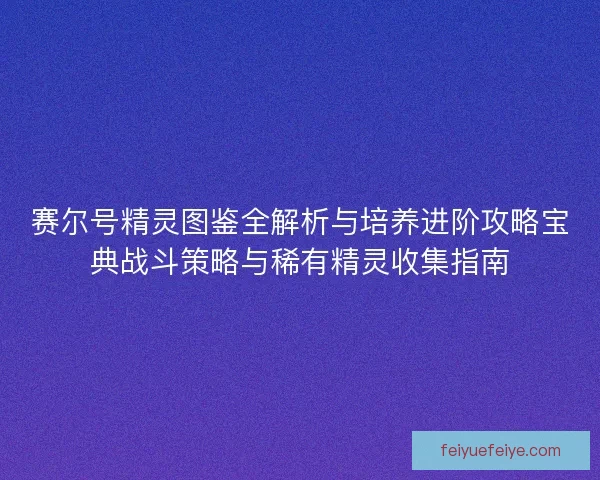 赛尔号精灵图鉴全解析与培养进阶攻略宝典战斗策略与稀有精灵收集指南