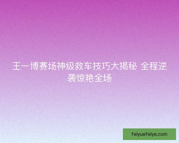 王一博赛场神级救车技巧大揭秘 全程逆袭惊艳全场