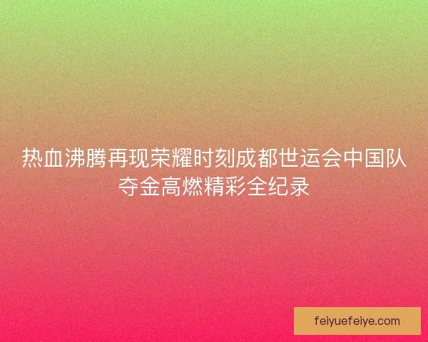 热血沸腾再现荣耀时刻成都世运会中国队夺金高燃精彩全纪录