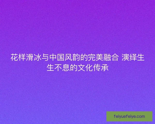 花样滑冰与中国风韵的完美融合 演绎生生不息的文化传承