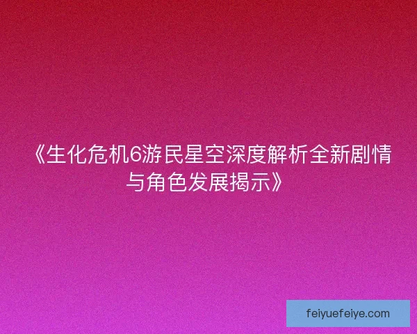 《生化危机6游民星空深度解析全新剧情与角色发展揭示》
