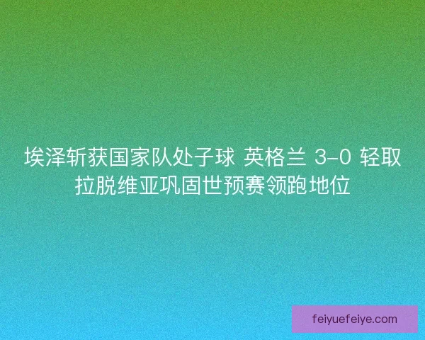 埃泽斩获国家队处子球 英格兰 3-0 轻取拉脱维亚巩固世预赛领跑地位